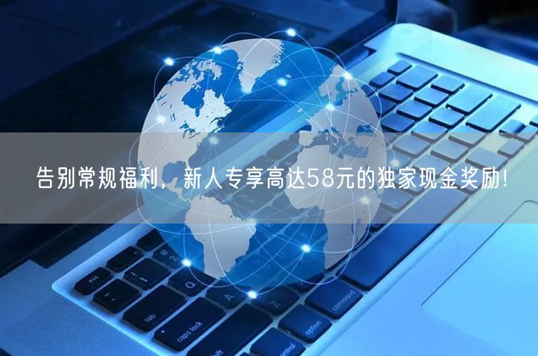 告别常规福利，新人专享高达58元的独家现金奖励！