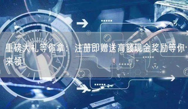 重磅大礼等你拿：注册即赠送高额现金奖励等你来领！